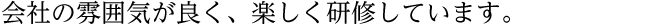 会社の雰囲気が良く、楽しく研修しています。