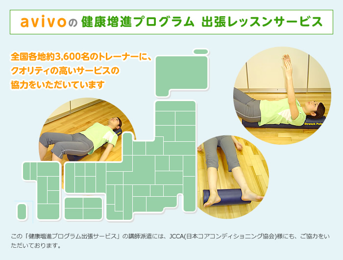 avivoの健康増進プログラム 出張レッスンサービス 全国各地約3,600名のトレーナーに、クオリティの高いサービスの協力をいただいています この「健康増進プログラム出張サービス」の講師派遣には、JCCA(日本コアコンディショニング協会)様にも、ご協力をいただいております。