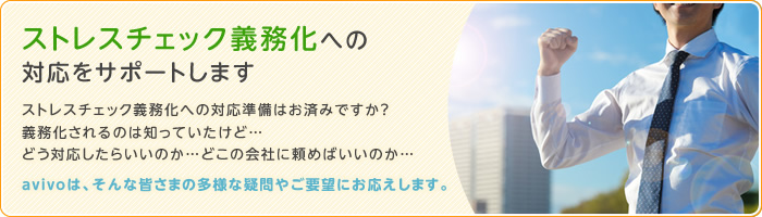 ストレスチェック義務化への対応をサポートします　ストレスチェック義務化への対応準備はお済みですか？　義務化されるのは知っていたけど…　どう対応したらいいのか…　どこの会社に頼めばいいのか…　avivoは、そんな皆さまの多様な疑問やご要望にお応えします。