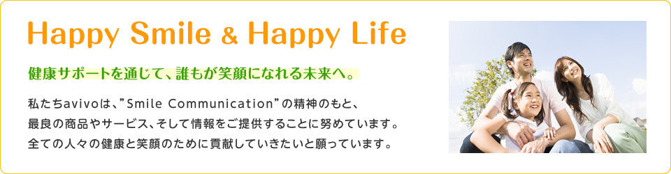 Ｈａｐｐｙ Ｓｍｉｌｅ ＆ Ｈａｐｐｙ Ｌｉｆｅ　健康サポートを通じて、誰もが笑顔になれる未来へ。　私たちavivoは、”Smile Communication”の精神のもと、最良の商品やサービス、そして情報をご提供することに努めています。全ての人々の健康と笑顔のために貢献していきたいと願っています。