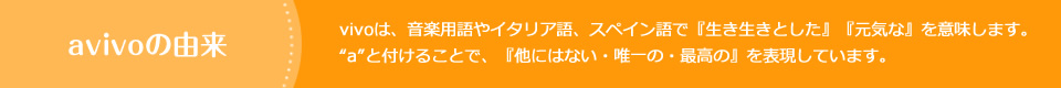 avivoの由来　vivoは、音楽用語やイタリア語、スペイン語で『生き生きとした』『元気な』を意味します。“a”と付けることで、『他にはない・唯一の・最高の』を表現しています。