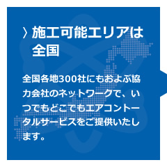 【施工可能エリアは全国】全国各地300社にもおよぶ協力会社のネットワークで、いつでもどこでもエアコントータルサービスをご提供いたします。