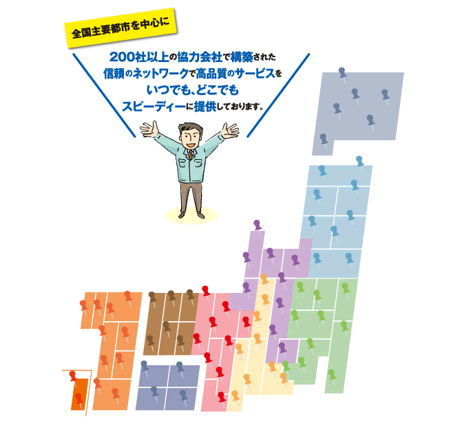 全国主要都市を中心に200社以上の協力会社で構築された信頼のネットワークで高品質のサービスをいつでも、どこでもスピーディーに提供しております。