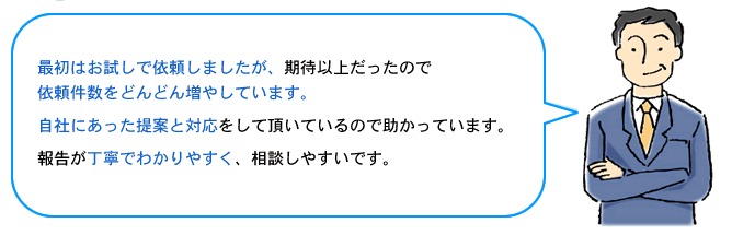 最初はお試しで依頼しましたが、期待以上だったので依頼件数をどんどん増やしています。自社にあった提案と対応をして頂いているので助かっています。報告が丁寧でわかりやすく、相談しやすいです。
