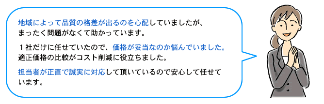 地域によって品質の格差が出るのを心配していましたが、
まったく問題がなくて助かっています。1社だけに任せていたので、価格が妥当なのか悩んでいました。適正価格の比較がコスト削減に役立ちました。担当者が正直で誠実に対応して頂いているので安心して任せています。