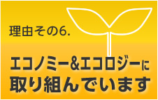 理由その6. エコノミー&エコロジーに取り組んでいます