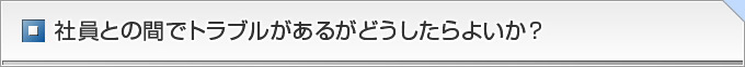 社員との間でトラブルがあるがどうしたらよいか？