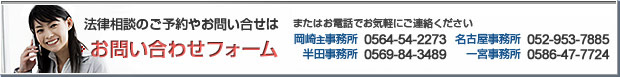 法律相談のご予約・お問い合せはお問い合せフォーム又は 岡崎事務所0564-54-2273 名古屋事務所052-953-7885半田事務所0569-84-3489 一宮事務所0586-47-7724 豊橋事務所0532-56-2150までお電話ください