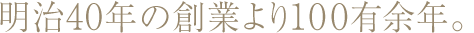 明治40年の創業より100有余年。